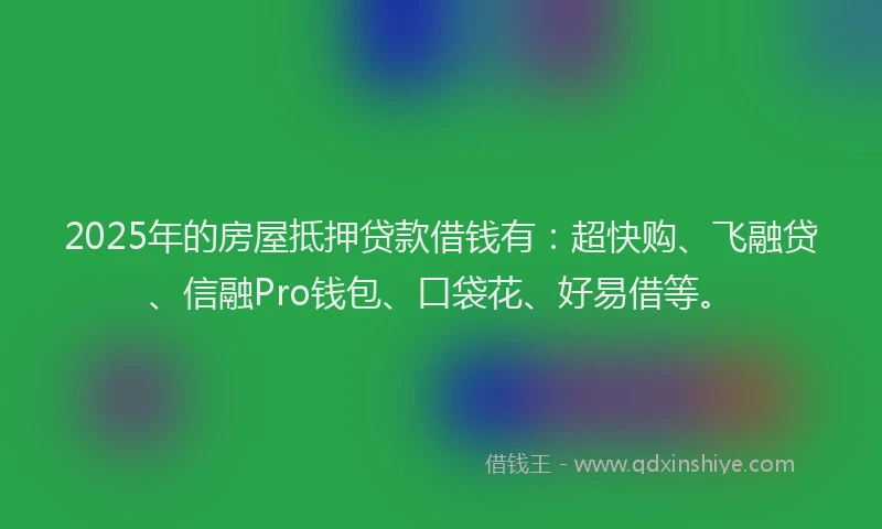 2025年的房屋抵押贷款借钱有：超快购、飞融贷、信融Pro钱包、口袋花、好易借等。