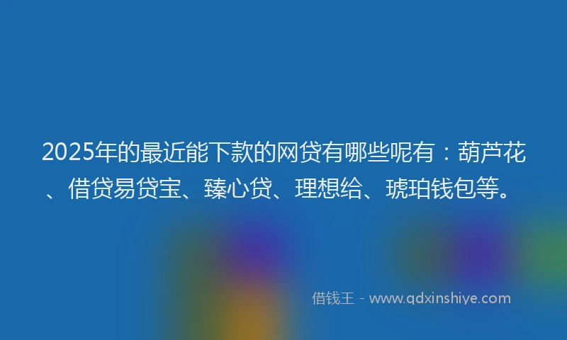 2025年的最近能下款的网贷有哪些呢有：葫芦花、借贷易贷宝、臻心贷、理想给、琥珀钱包等。