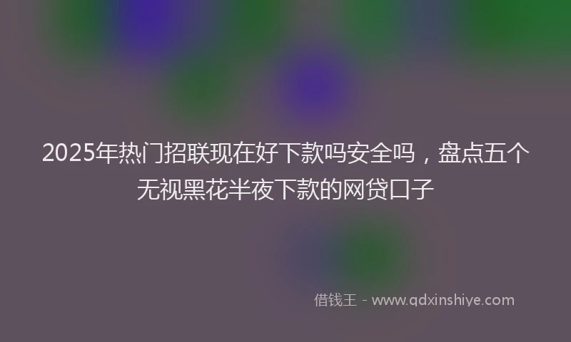 2025年热门招联现在好下款吗安全吗，盘点五个无视黑花半夜下款的网贷口子