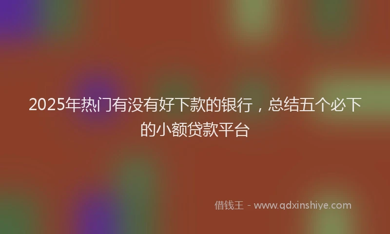 2025年热门有没有好下款的银行，总结五个必下的小额贷款平台