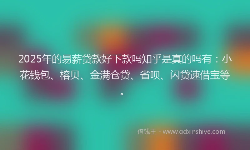 2025年的易薪贷款好下款吗知乎是真的吗有：小花钱包、榕贝、金满仓贷、省呗、闪贷速借宝等。