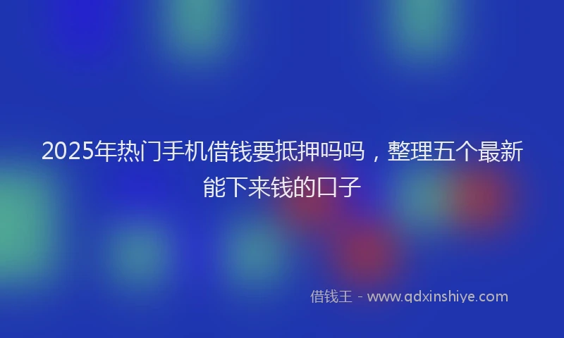 2025年热门手机借钱要抵押吗吗，整理五个最新能下来钱的口子