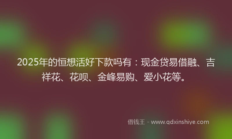 2025年的恒想活好下款吗有：现金贷易借融、吉祥花、花呗、金峰易购、爱小花等。