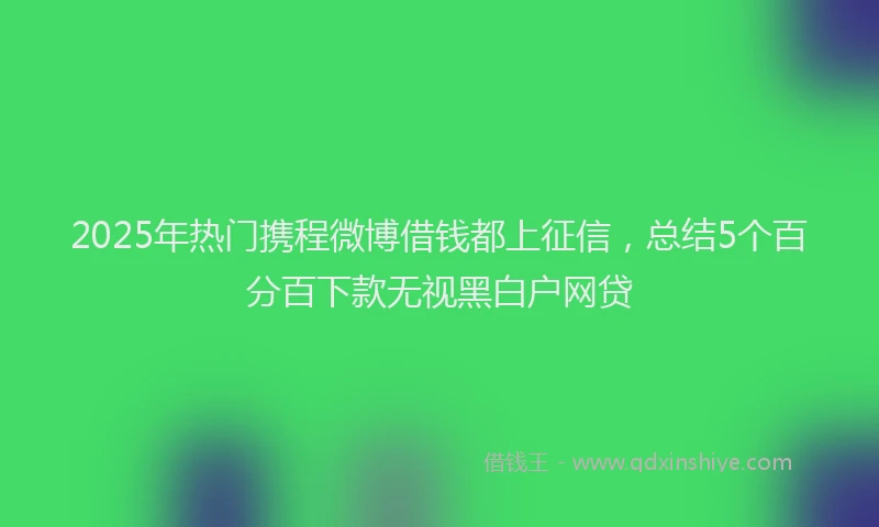 2025年热门携程微博借钱都上征信，总结5个百分百下款无视黑白户网贷