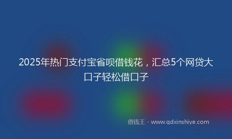 2025年热门支付宝省呗借钱花，汇总5个网贷大口子轻松借口子
