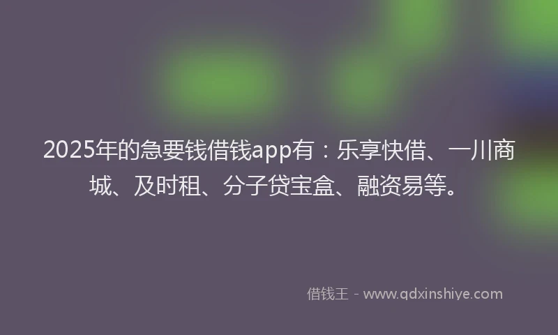 2025年的急要钱借钱app有：乐享快借、一川商城、及时租、分子贷宝盒、融资易等。