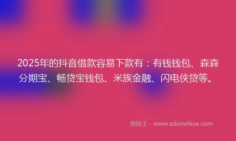 2025年的抖音借款容易下款有：有钱钱包、森森分期宝、畅贷宝钱包、米族金融、闪电侠贷等。