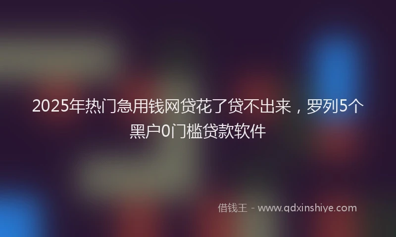 2025年热门急用钱网贷花了贷不出来，罗列5个黑户0门槛贷款软件