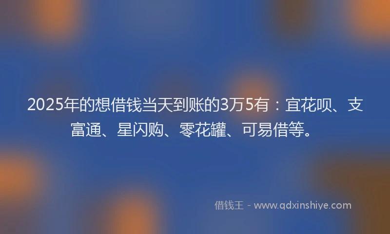 2025年的想借钱当天到账的3万5有：宜花呗、支富通、星闪购、零花罐、可易借等。