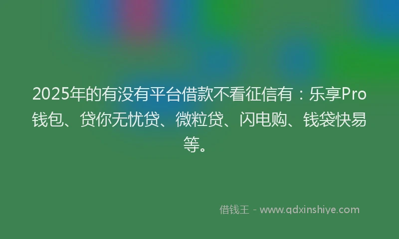 2025年的有没有平台借款不看征信有：乐享Pro钱包、贷你无忧贷、微粒贷、闪电购、钱袋快易等。