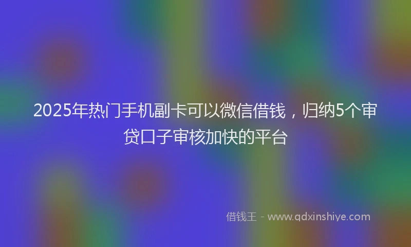 2025年热门手机副卡可以微信借钱，归纳5个审贷口子审核加快的平台
