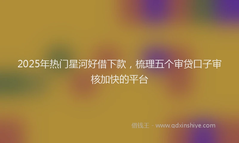 2025年热门星河好借下款，梳理五个审贷口子审核加快的平台