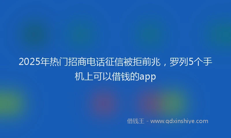 2025年热门招商电话征信被拒前兆，罗列5个手机上可以借钱的app