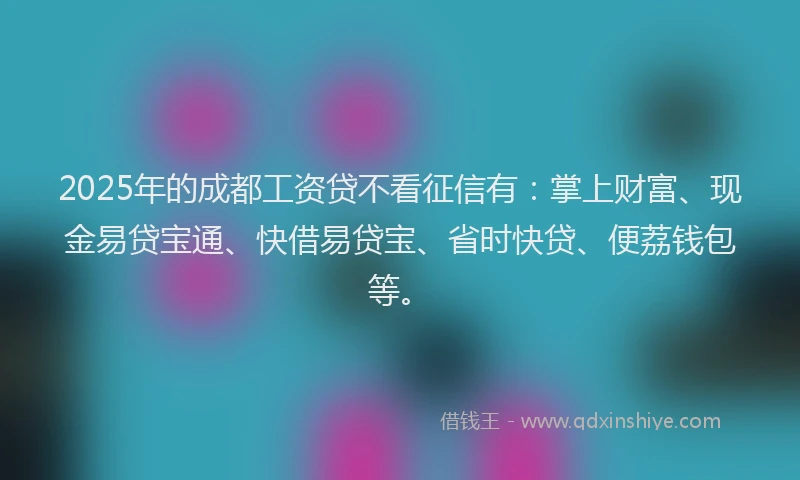 2025年的成都工资贷不看征信有：掌上财富、现金易贷宝通、快借易贷宝、省时快贷、便荔钱包等。
