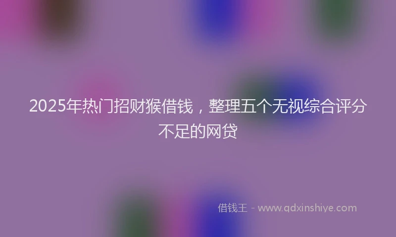 2025年热门招财猴借钱，整理五个无视综合评分不足的网贷