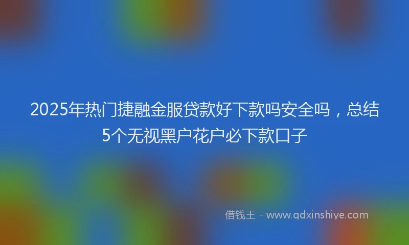 2025年热门捷融金服贷款好下款吗安全吗，总结5个无视黑户花户必下款口子