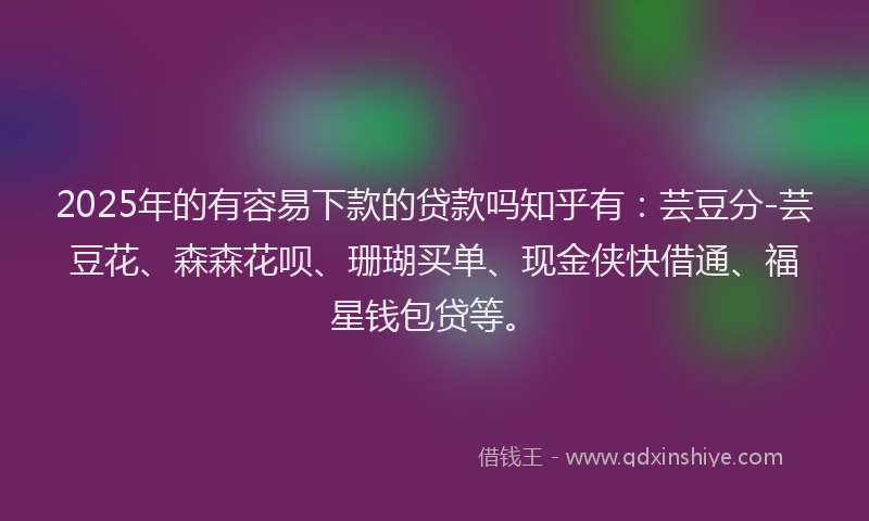 2025年的有容易下款的贷款吗知乎有：芸豆分-芸豆花、森森花呗、珊瑚买单、现金侠快借通、福星钱包贷等。