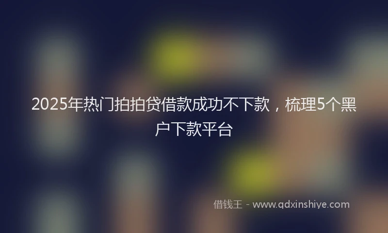 2025年热门拍拍贷借款成功不下款，梳理5个黑户下款平台