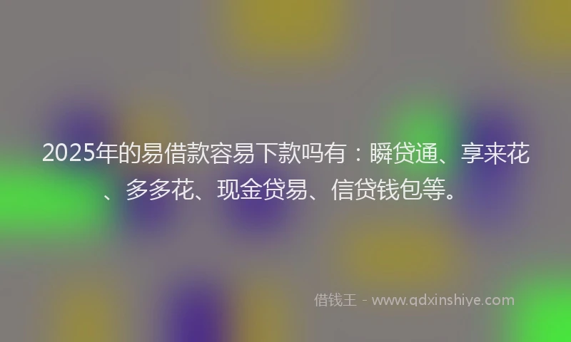 2025年的易借款容易下款吗有：瞬贷通、享来花、多多花、现金贷易、信贷钱包等。