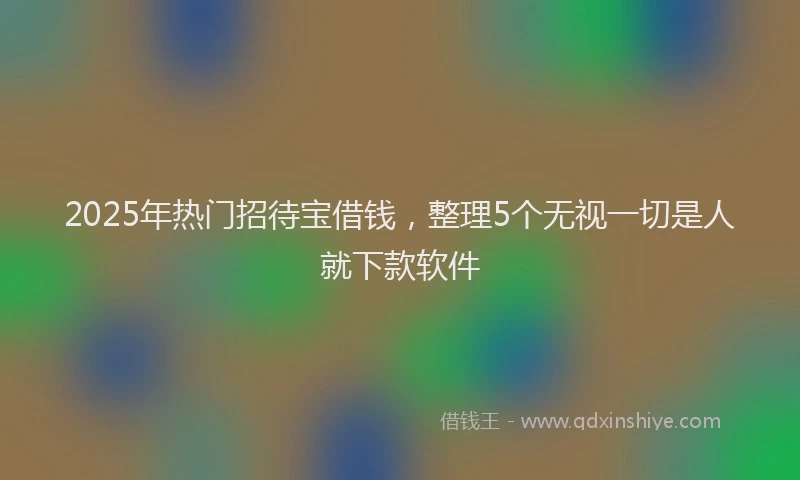 2025年热门招待宝借钱，整理5个无视一切是人就下款软件