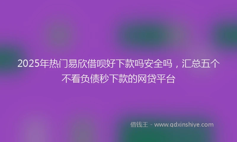 2025年热门易欣借呗好下款吗安全吗，汇总五个不看负债秒下款的网贷平台