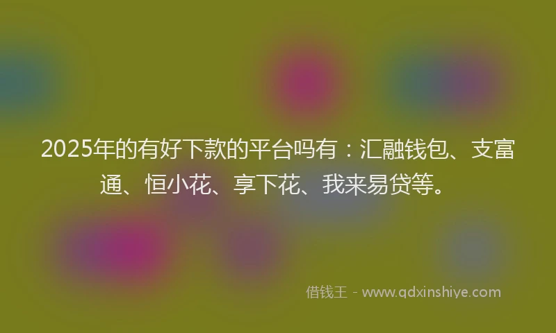 2025年的有好下款的平台吗有：汇融钱包、支富通、恒小花、享下花、我来易贷等。
