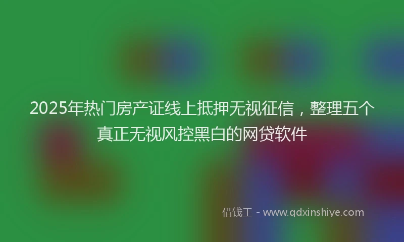 2025年热门房产证线上抵押无视征信，整理五个真正无视风控黑白的网贷软件