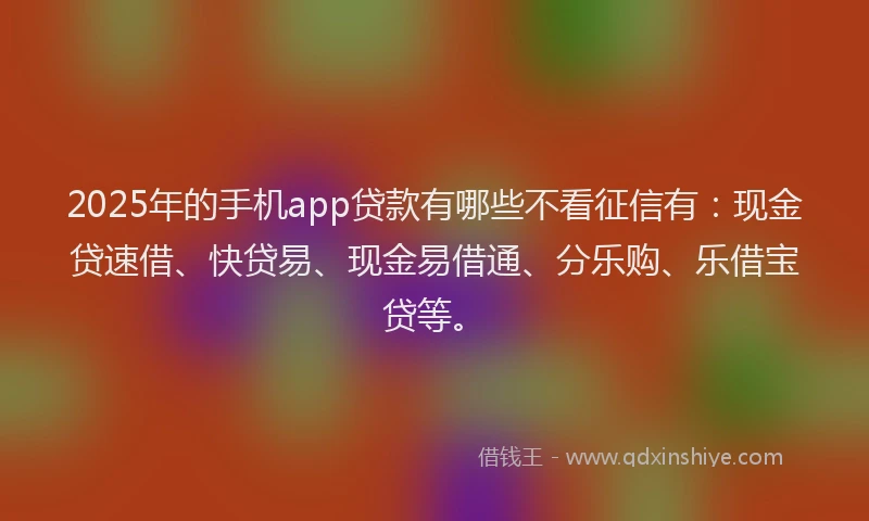 2025年的手机app贷款有哪些不看征信有：现金贷速借、快贷易、现金易借通、分乐购、乐借宝贷等。