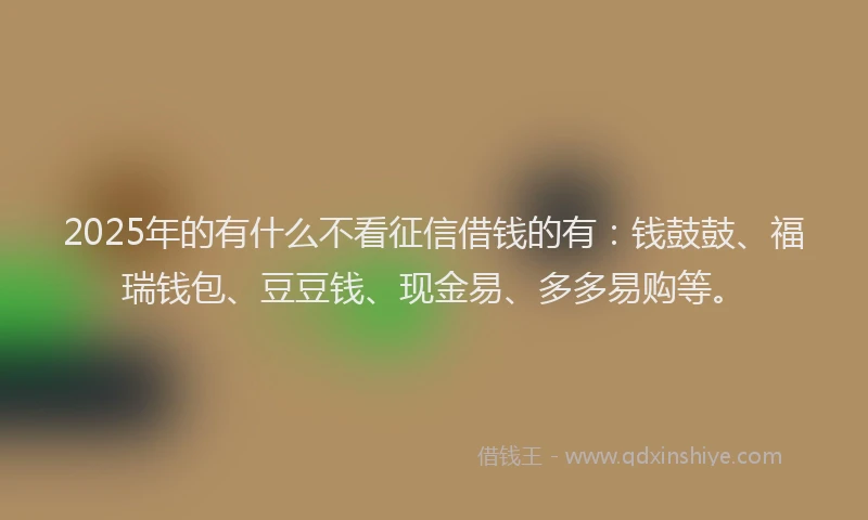 2025年的有什么不看征信借钱的有：钱鼓鼓、福瑞钱包、豆豆钱、现金易、多多易购等。