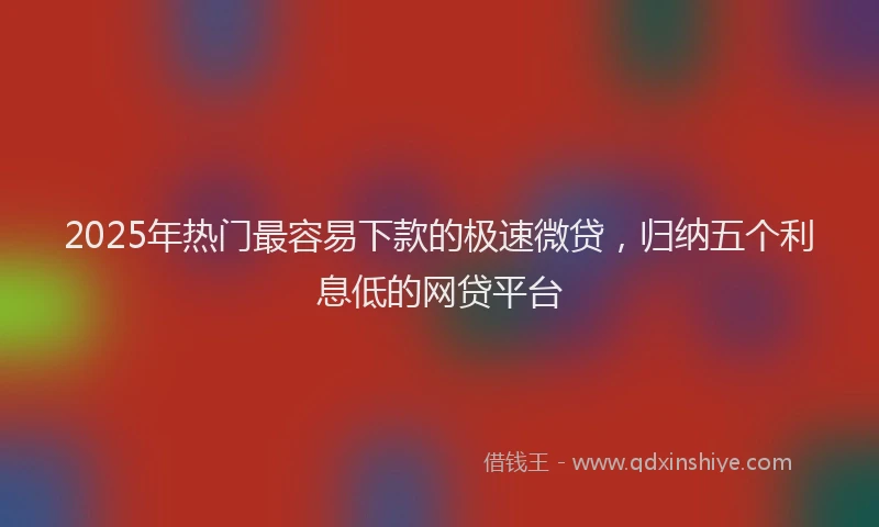 2025年热门最容易下款的极速微贷，归纳五个利息低的网贷平台