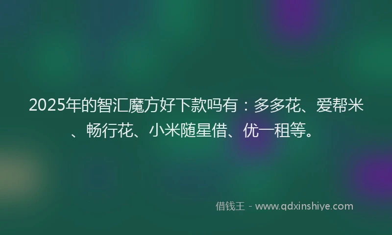 2025年的智汇魔方好下款吗有：多多花、爱帮米、畅行花、小米随星借、优一租等。
