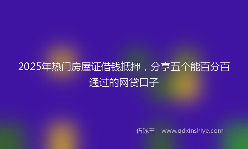 2025年热门房屋证借钱抵押，分享五个能百分百通过的网贷口子