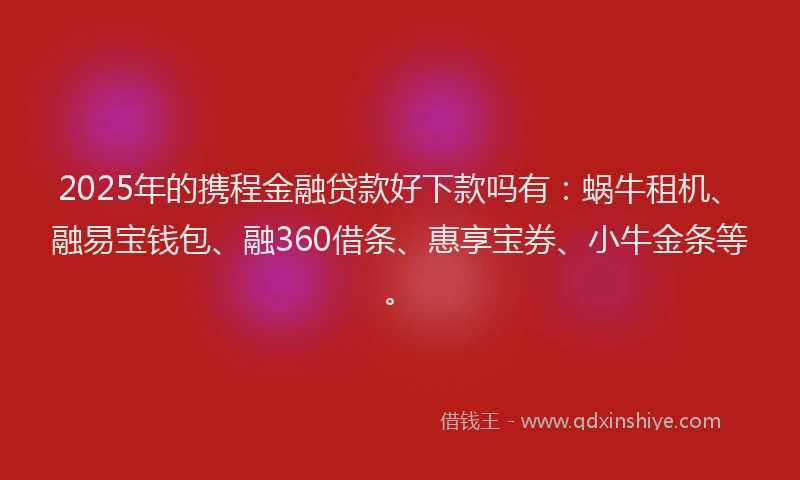 2025年的携程金融贷款好下款吗有：蜗牛租机、融易宝钱包、融360借条、惠享宝券、小牛金条等。