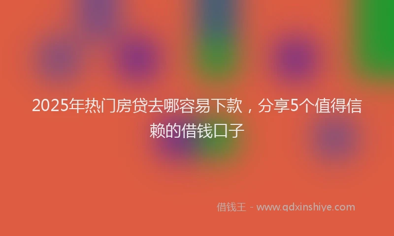2025年热门房贷去哪容易下款，分享5个值得信赖的借钱口子