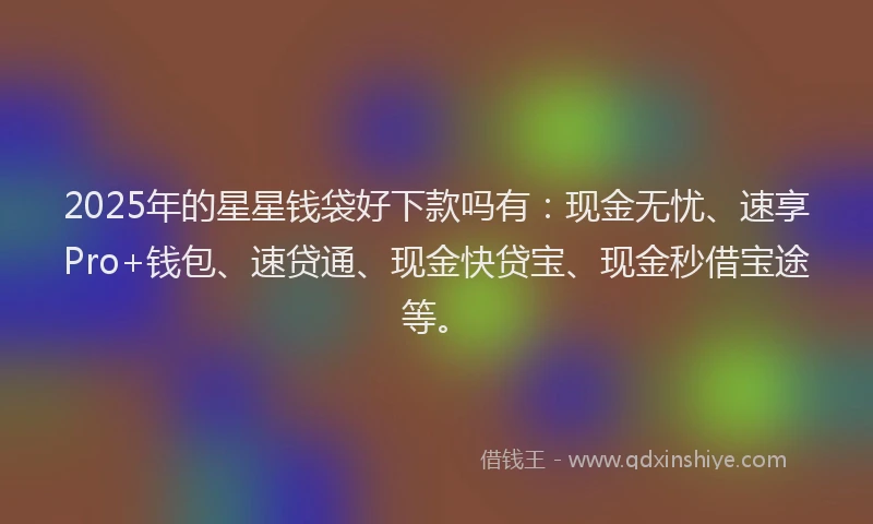 2025年的星星钱袋好下款吗有：现金无忧、速享Pro+钱包、速贷通、现金快贷宝、现金秒借宝途等。