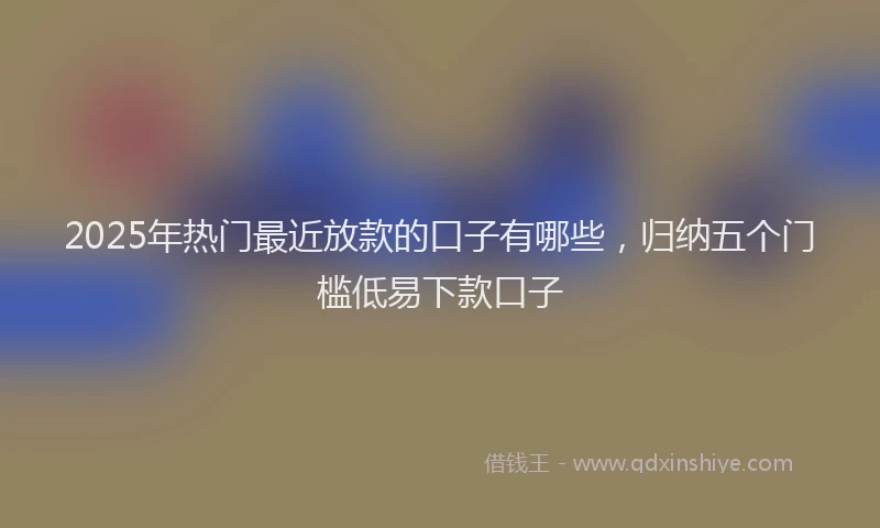 2025年热门最近放款的口子有哪些，归纳五个门槛低易下款口子