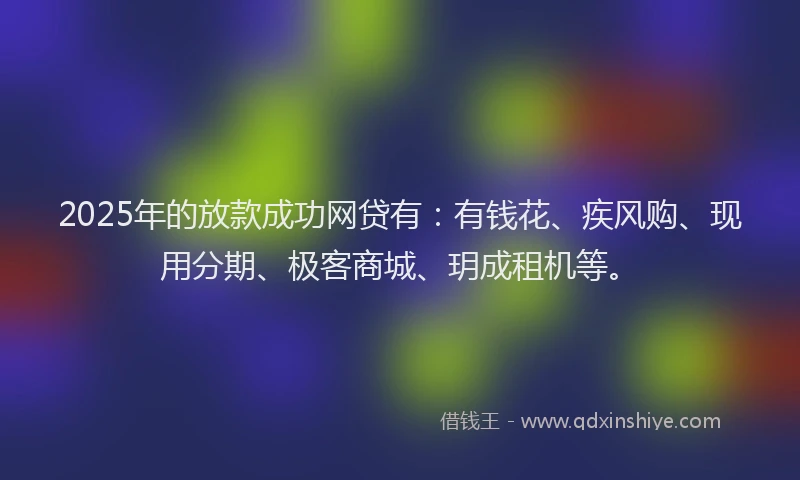2025年的放款成功网贷有：有钱花、疾风购、现用分期、极客商城、玥成租机等。