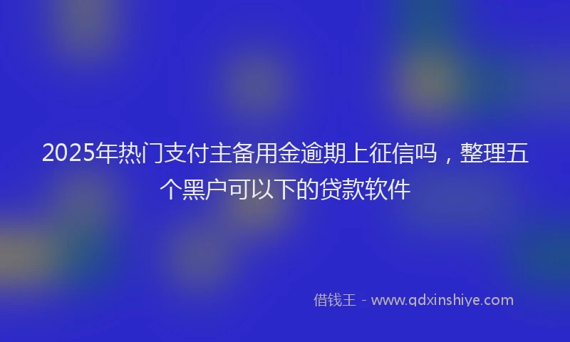 2025年热门支付主备用金逾期上征信吗，整理五个黑户可以下的贷款软件