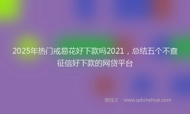 2025年热门戒易花好下款吗2021，总结五个不查征信好下款的网贷平台