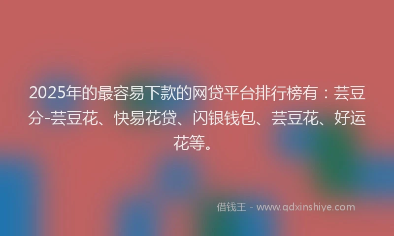 2025年的最容易下款的网贷平台排行榜有：芸豆分-芸豆花、快易花贷、闪银钱包、芸豆花、好运花等。