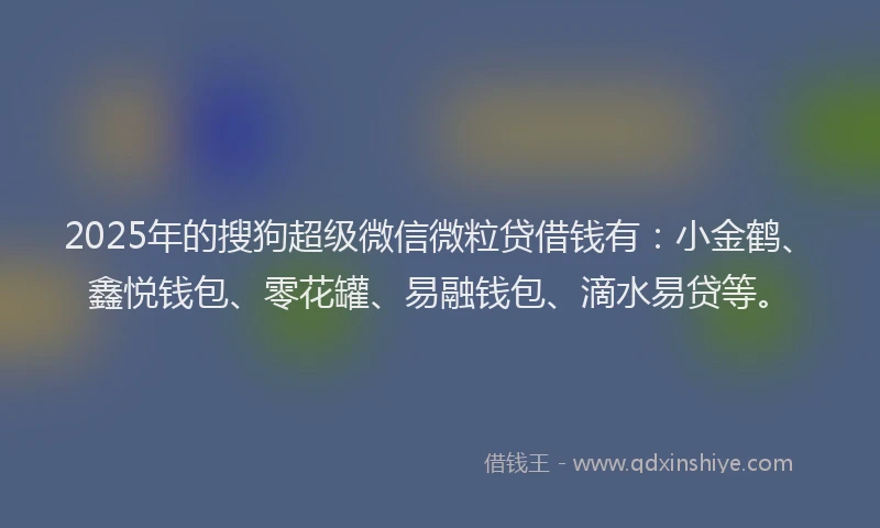 2025年的搜狗超级微信微粒贷借钱有：小金鹤、鑫悦钱包、零花罐、易融钱包、滴水易贷等。