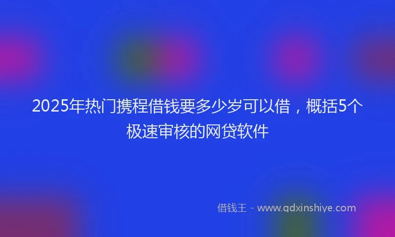 2025年热门携程借钱要多少岁可以借，概括5个极速审核的网贷软件
