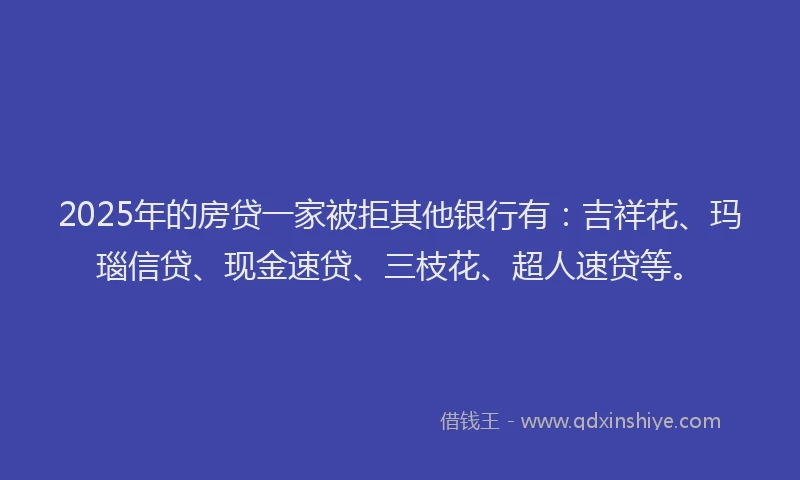 2025年的房贷一家被拒其他银行有：吉祥花、玛瑙信贷、现金速贷、三枝花、超人速贷等。