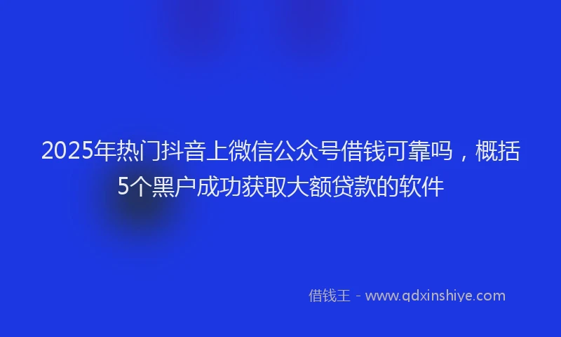 2025年热门抖音上微信公众号借钱可靠吗，概括5个黑户成功获取大额贷款的软件