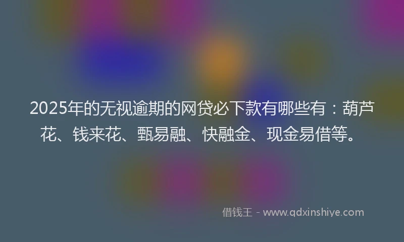 2025年的无视逾期的网贷必下款有哪些有：葫芦花、钱来花、甄易融、快融金、现金易借等。