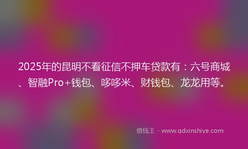 2025年的昆明不看征信不押车贷款有：六号商城、智融Pro+钱包、哆哆米、财钱包、龙龙用等。