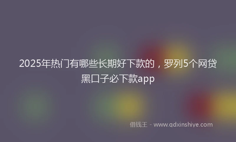 2025年热门有哪些长期好下款的，罗列5个网贷黑口子必下款app