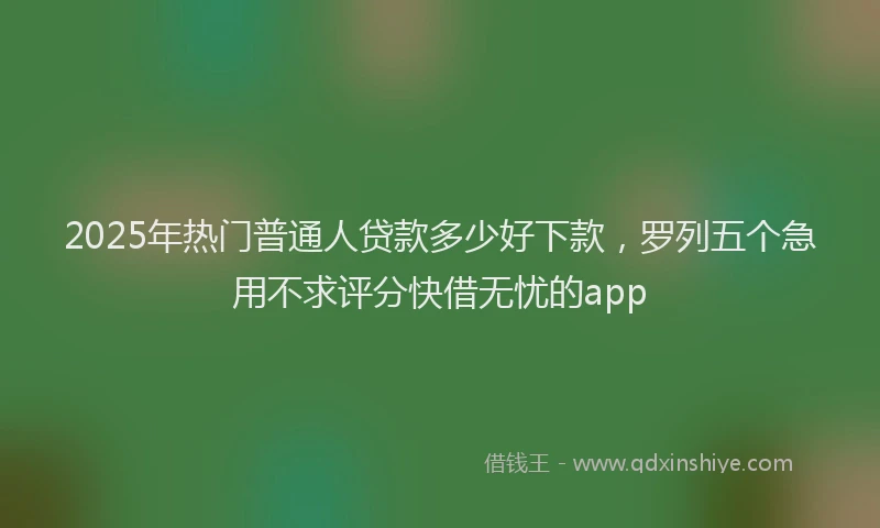 2025年热门普通人贷款多少好下款，罗列五个急用不求评分快借无忧的app