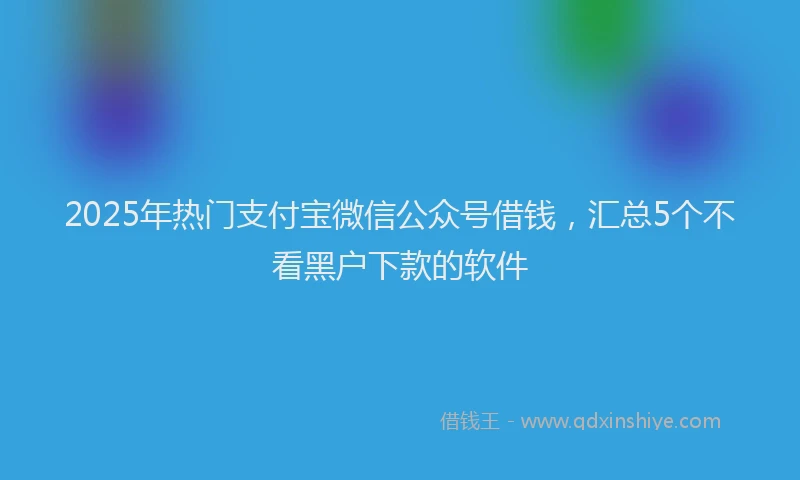 2025年热门支付宝微信公众号借钱，汇总5个不看黑户下款的软件