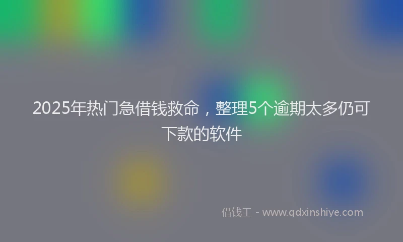 2025年热门急借钱救命，整理5个逾期太多仍可下款的软件